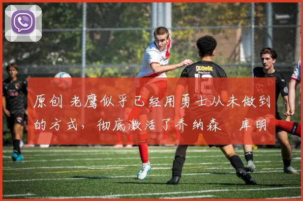 原创 老鹰似乎已经用勇士从未做到的方式,彻底激活了乔纳森・库明加