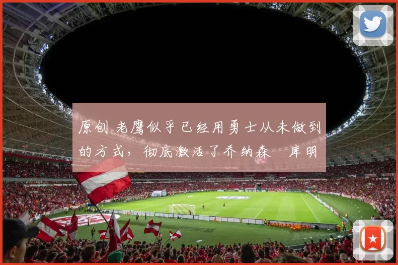 原创 老鹰似乎已经用勇士从未做到的方式,彻底激活了乔纳森・库明加