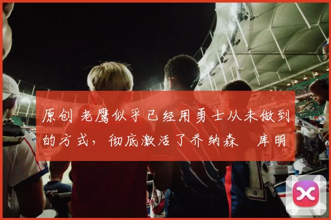 原创 老鹰似乎已经用勇士从未做到的方式,彻底激活了乔纳森・库明加