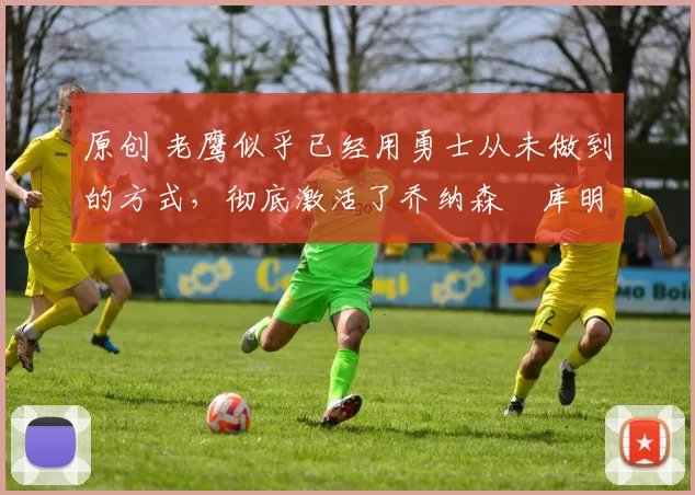 原创 老鹰似乎已经用勇士从未做到的方式，彻底激活了乔纳森・库明加