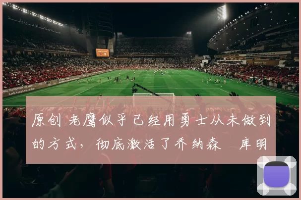 原创 老鹰似乎已经用勇士从未做到的方式,彻底激活了乔纳森・库明加