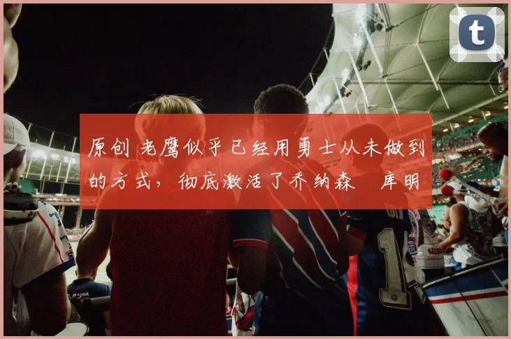 原创 老鹰似乎已经用勇士从未做到的方式,彻底激活了乔纳森・库明加