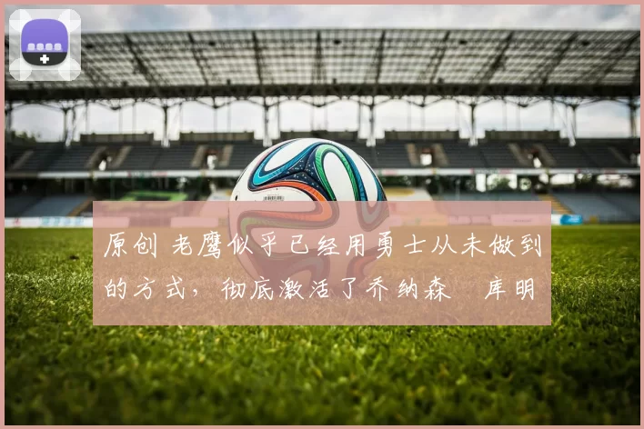 原创 老鹰似乎已经用勇士从未做到的方式,彻底激活了乔纳森・库明加