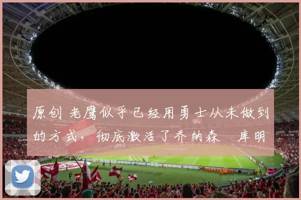 原创 老鹰似乎已经用勇士从未做到的方式，彻底激活了乔纳森・库明加