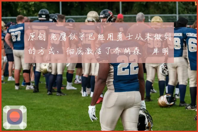 原创 老鹰似乎已经用勇士从未做到的方式，彻底激活了乔纳森・库明加