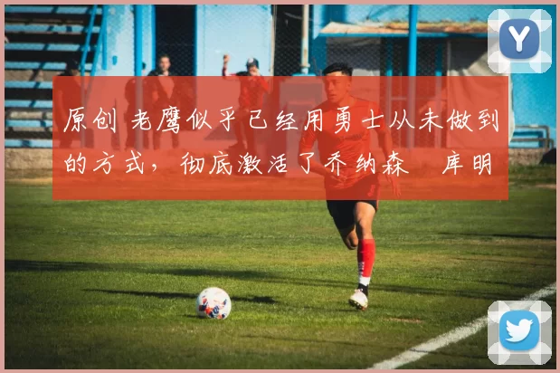 原创 老鹰似乎已经用勇士从未做到的方式,彻底激活了乔纳森・库明加