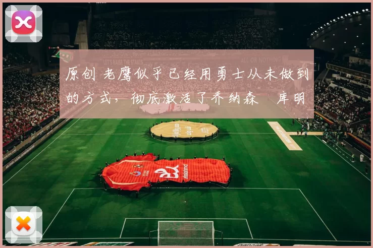 原创 老鹰似乎已经用勇士从未做到的方式，彻底激活了乔纳森・库明加