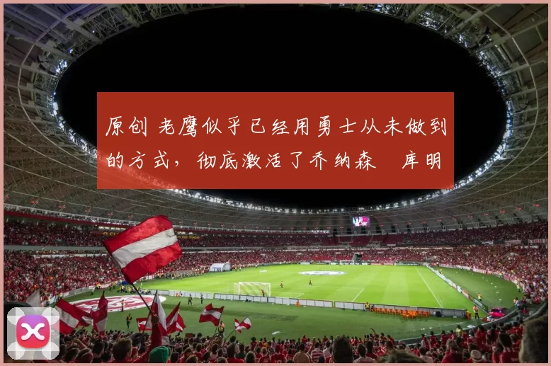 原创 老鹰似乎已经用勇士从未做到的方式，彻底激活了乔纳森・库明加