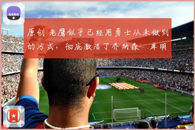 原创 老鹰似乎已经用勇士从未做到的方式，彻底激活了乔纳森・库明加