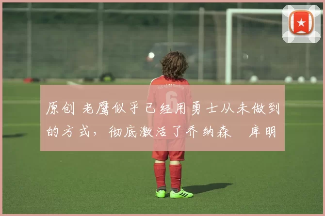 原创 老鹰似乎已经用勇士从未做到的方式,彻底激活了乔纳森・库明加