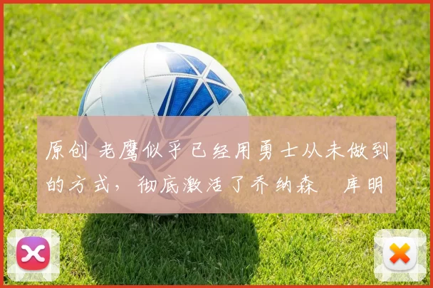 原创 老鹰似乎已经用勇士从未做到的方式,彻底激活了乔纳森・库明加