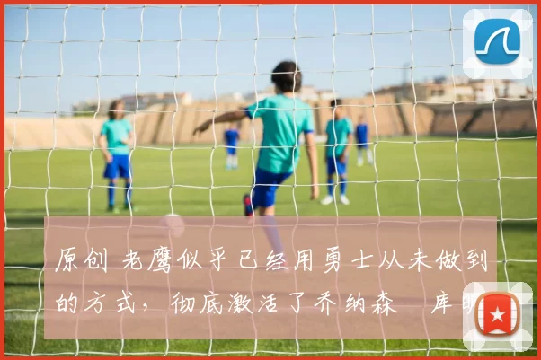 原创 老鹰似乎已经用勇士从未做到的方式,彻底激活了乔纳森・库明加