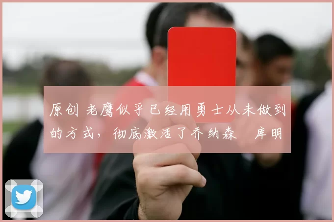 原创 老鹰似乎已经用勇士从未做到的方式，彻底激活了乔纳森・库明加