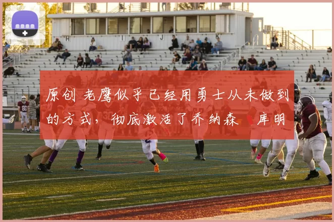 原创 老鹰似乎已经用勇士从未做到的方式，彻底激活了乔纳森・库明加