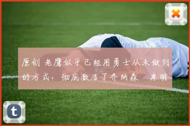 原创 老鹰似乎已经用勇士从未做到的方式，彻底激活了乔纳森・库明加