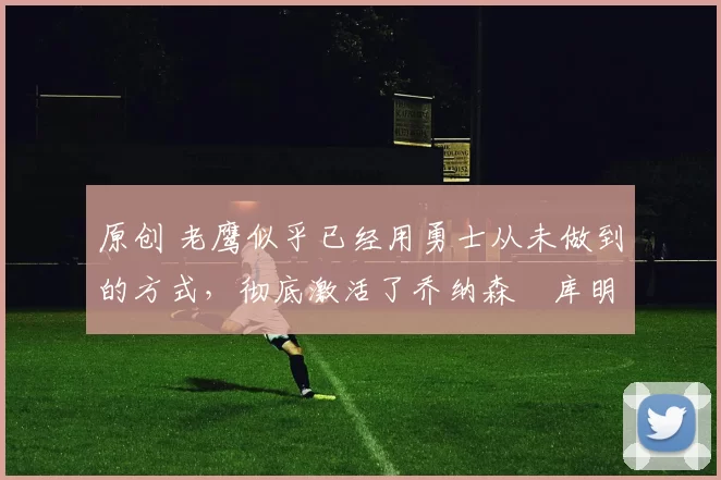 原创 老鹰似乎已经用勇士从未做到的方式,彻底激活了乔纳森・库明加