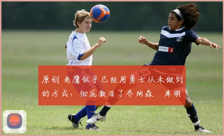 原创 老鹰似乎已经用勇士从未做到的方式,彻底激活了乔纳森・库明加