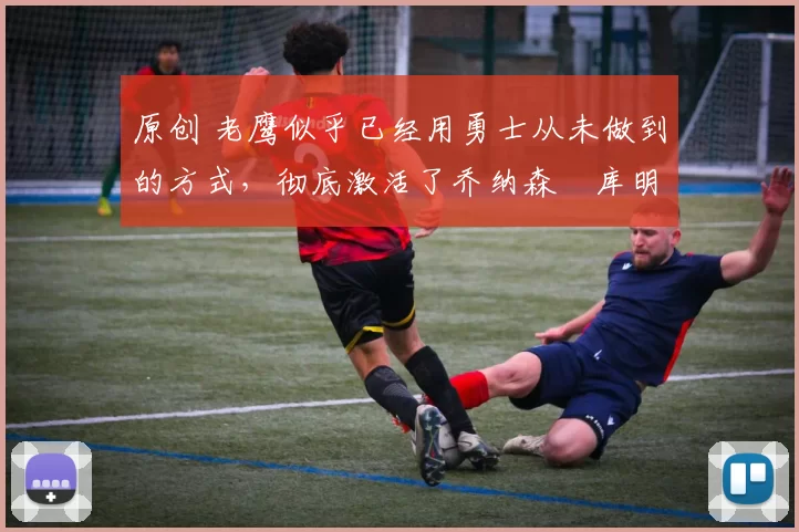 原创 老鹰似乎已经用勇士从未做到的方式，彻底激活了乔纳森・库明加