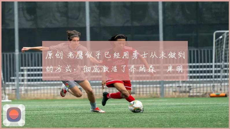 原创 老鹰似乎已经用勇士从未做到的方式,彻底激活了乔纳森・库明加