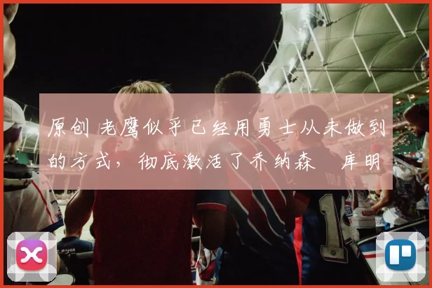 原创 老鹰似乎已经用勇士从未做到的方式,彻底激活了乔纳森・库明加