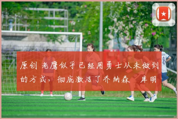 原创 老鹰似乎已经用勇士从未做到的方式,彻底激活了乔纳森・库明加