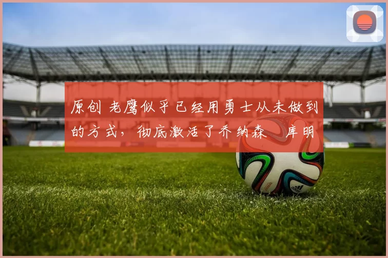 原创 老鹰似乎已经用勇士从未做到的方式，彻底激活了乔纳森・库明加