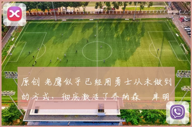 原创 老鹰似乎已经用勇士从未做到的方式,彻底激活了乔纳森・库明加