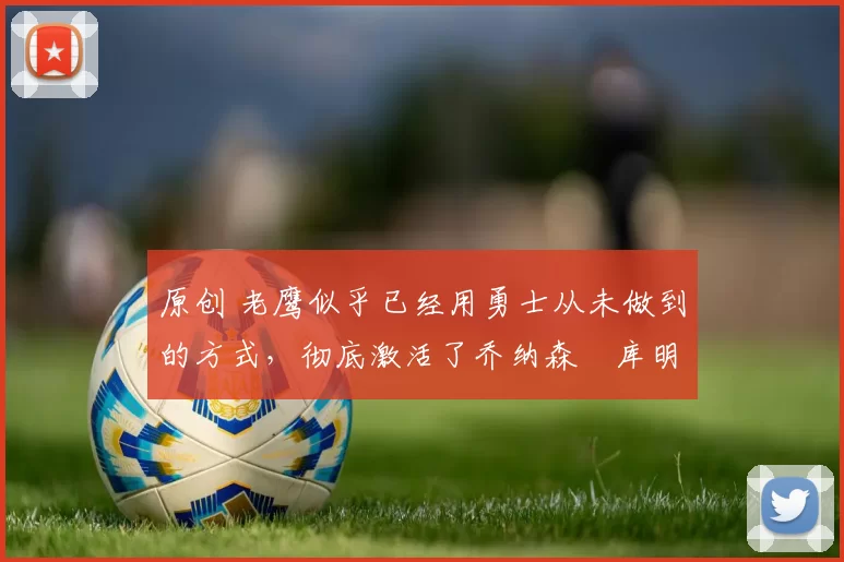 原创 老鹰似乎已经用勇士从未做到的方式，彻底激活了乔纳森・库明加