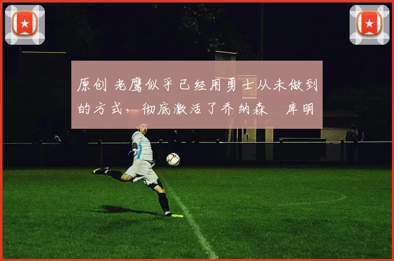 原创 老鹰似乎已经用勇士从未做到的方式，彻底激活了乔纳森・库明加