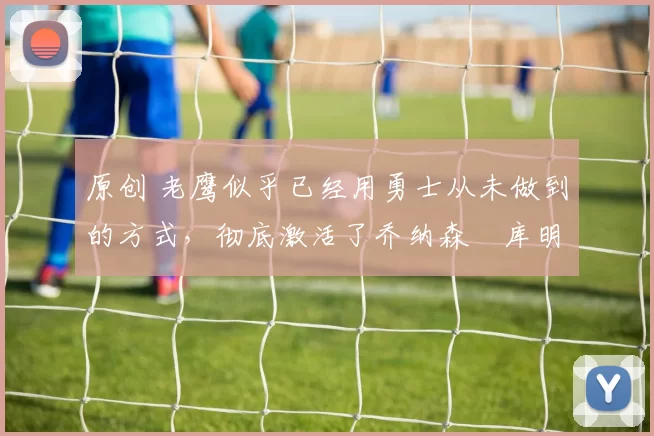 原创 老鹰似乎已经用勇士从未做到的方式,彻底激活了乔纳森・库明加