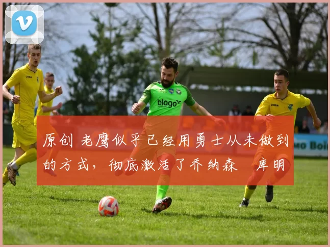 原创 老鹰似乎已经用勇士从未做到的方式,彻底激活了乔纳森・库明加