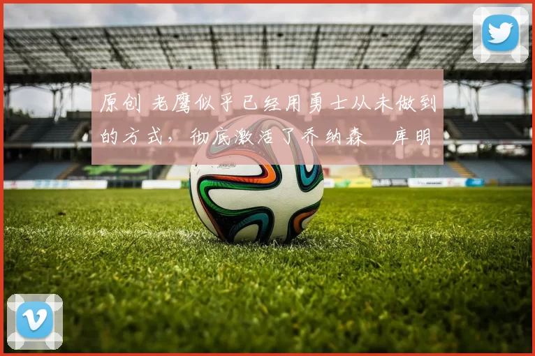 原创 老鹰似乎已经用勇士从未做到的方式,彻底激活了乔纳森・库明加