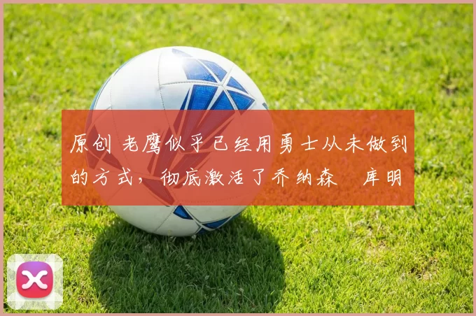 原创 老鹰似乎已经用勇士从未做到的方式，彻底激活了乔纳森・库明加