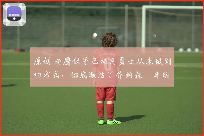 原创 老鹰似乎已经用勇士从未做到的方式,彻底激活了乔纳森・库明加