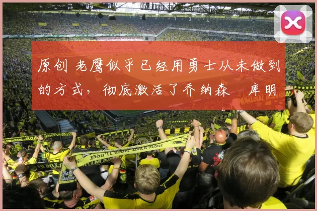 原创 老鹰似乎已经用勇士从未做到的方式，彻底激活了乔纳森・库明加