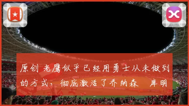 原创 老鹰似乎已经用勇士从未做到的方式,彻底激活了乔纳森・库明加