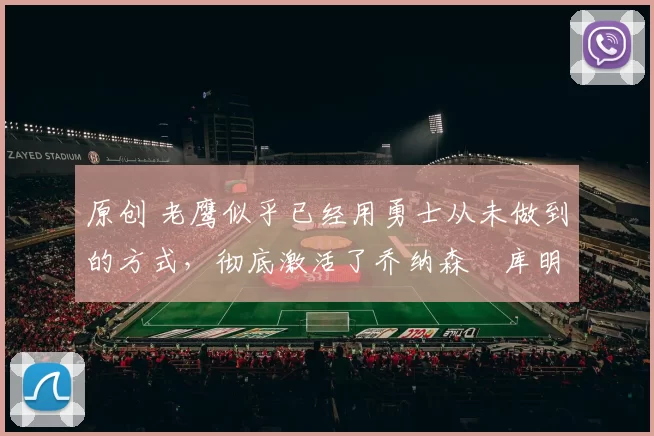 原创 老鹰似乎已经用勇士从未做到的方式，彻底激活了乔纳森・库明加