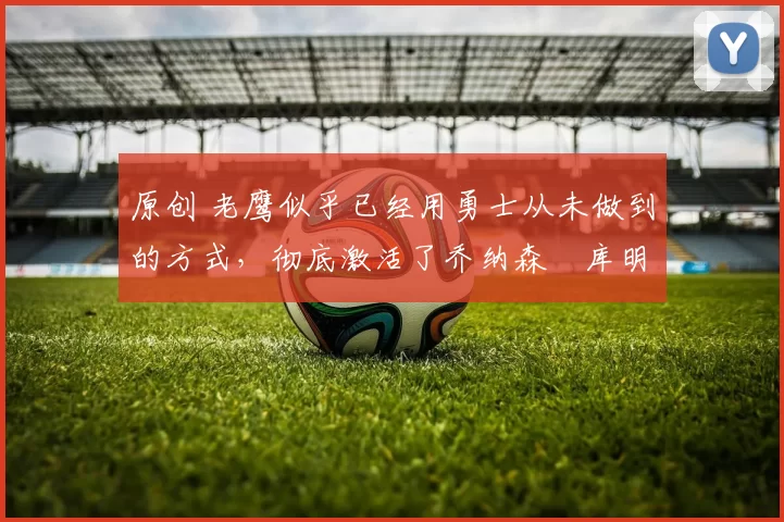 原创 老鹰似乎已经用勇士从未做到的方式,彻底激活了乔纳森・库明加