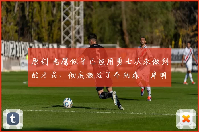 原创 老鹰似乎已经用勇士从未做到的方式,彻底激活了乔纳森・库明加