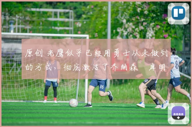 原创 老鹰似乎已经用勇士从未做到的方式,彻底激活了乔纳森・库明加