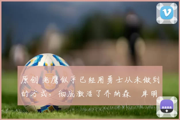 原创 老鹰似乎已经用勇士从未做到的方式，彻底激活了乔纳森・库明加