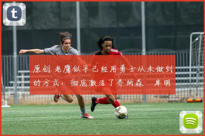 原创 老鹰似乎已经用勇士从未做到的方式,彻底激活了乔纳森・库明加