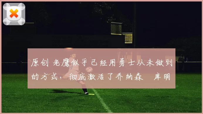 原创 老鹰似乎已经用勇士从未做到的方式,彻底激活了乔纳森・库明加