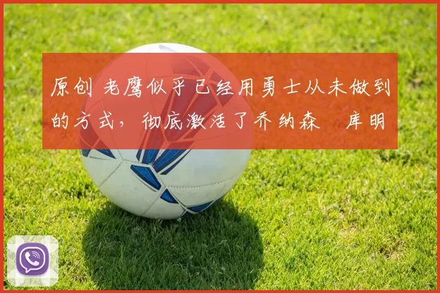 原创 老鹰似乎已经用勇士从未做到的方式，彻底激活了乔纳森・库明加