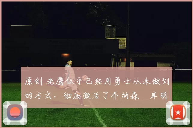 原创 老鹰似乎已经用勇士从未做到的方式，彻底激活了乔纳森・库明加