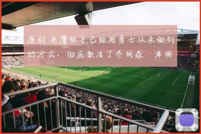 原创 老鹰似乎已经用勇士从未做到的方式，彻底激活了乔纳森・库明加