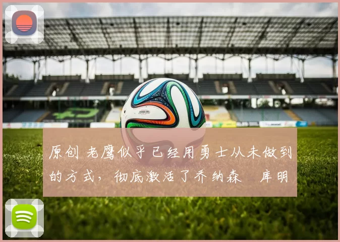 原创 老鹰似乎已经用勇士从未做到的方式，彻底激活了乔纳森・库明加