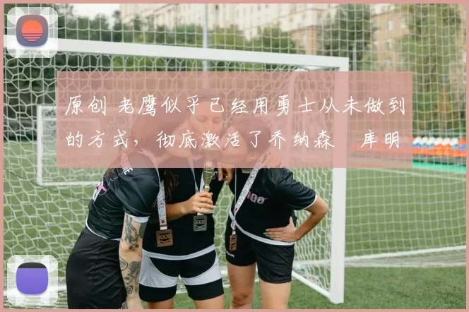 原创 老鹰似乎已经用勇士从未做到的方式，彻底激活了乔纳森・库明加