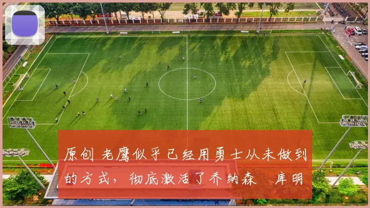 原创 老鹰似乎已经用勇士从未做到的方式,彻底激活了乔纳森・库明加