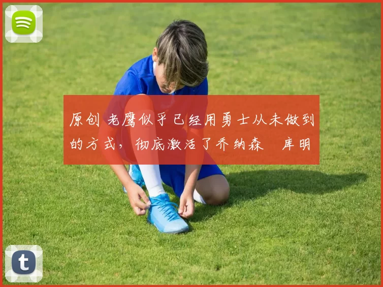 原创 老鹰似乎已经用勇士从未做到的方式，彻底激活了乔纳森・库明加